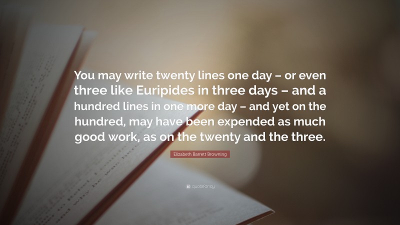 Elizabeth Barrett Browning Quote: “You may write twenty lines one day – or even three like Euripides in three days – and a hundred lines in one more day – and yet on the hundred, may have been expended as much good work, as on the twenty and the three.”