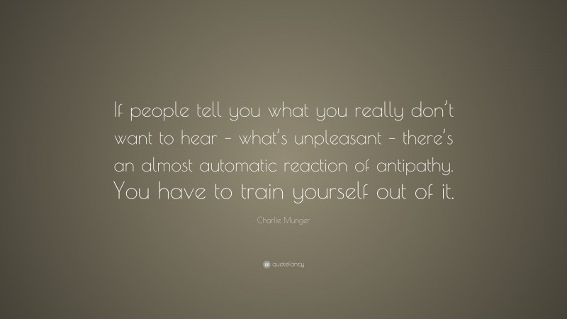 Charlie Munger Quote: “If people tell you what you really don’t want to hear – what’s unpleasant – there’s an almost automatic reaction of antipathy. You have to train yourself out of it.”
