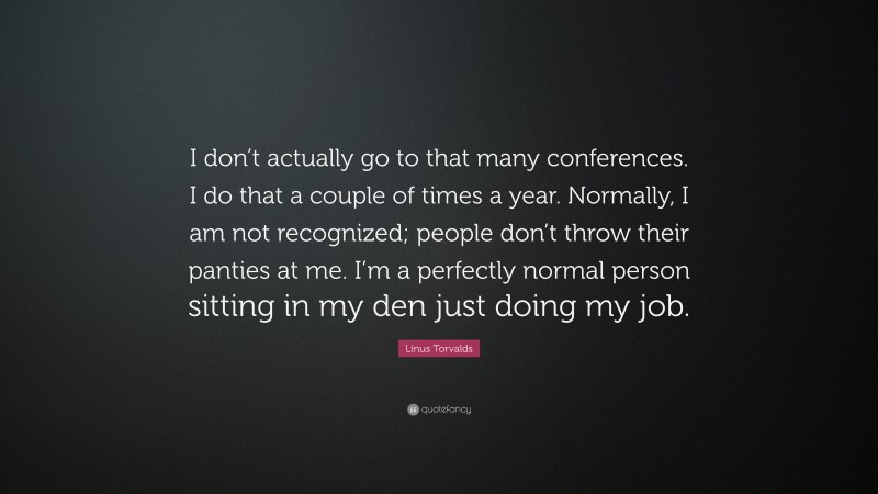 Linus Torvalds Quote: “I don’t actually go to that many conferences. I do that a couple of times a year. Normally, I am not recognized; people don’t throw their panties at me. I’m a perfectly normal person sitting in my den just doing my job.”