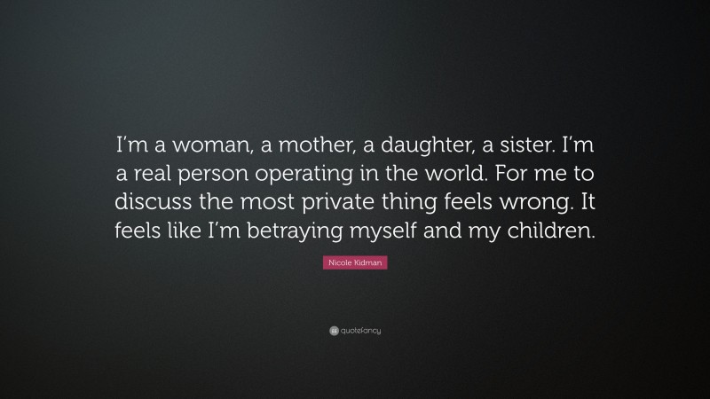 Nicole Kidman Quote: “I’m a woman, a mother, a daughter, a sister. I’m a real person operating in the world. For me to discuss the most private thing feels wrong. It feels like I’m betraying myself and my children.”