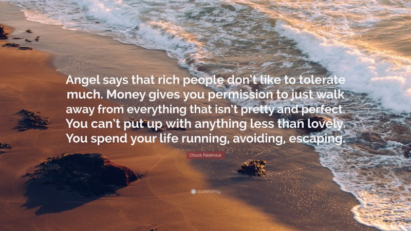 Chuck Palahniuk Quote: “Angel says that rich people don’t like to tolerate much. Money gives you permission to just walk away from everything that isn’t pretty and perfect. You can’t put up with anything less than lovely. You spend your life running, avoiding, escaping.”