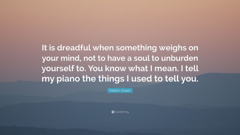 Frédéric Chopin Quote: “It is dreadful when something weighs on your mind, not to have a soul to unburden yourself to. You know what I mean. I tell my piano the things I used to tell you.”
