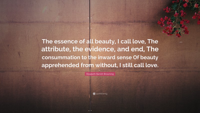 Elizabeth Barrett Browning Quote: “The essence of all beauty, I call love, The attribute, the evidence, and end, The consummation to the inward sense Of beauty apprehended from without, I still call love.”