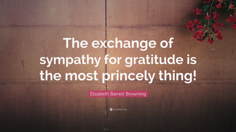 Elizabeth Barrett Browning Quote: “The exchange of sympathy for gratitude is the most princely thing!”
