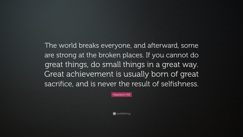 Napoleon Hill Quote: “The world breaks everyone, and afterward, some are strong at the broken places. If you cannot do great things, do small things in a great way. Great achievement is usually born of great sacrifice, and is never the result of selfishness.”