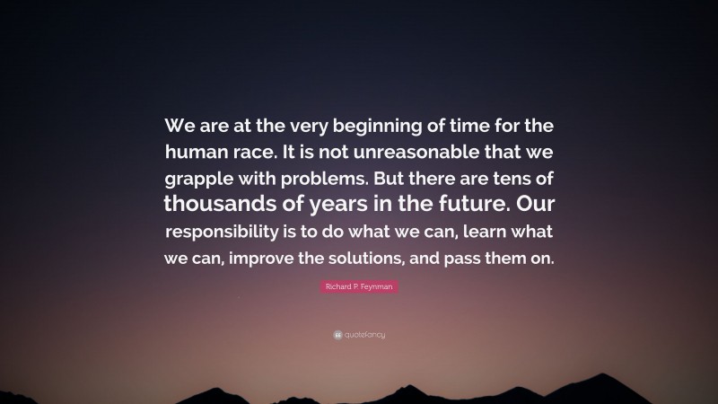 Richard P. Feynman Quote: “We are at the very beginning of time for the human race. It is not unreasonable that we grapple with problems. But there are tens of thousands of years in the future. Our responsibility is to do what we can, learn what we can, improve the solutions, and pass them on.”