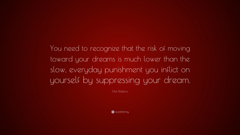 Mel Robbins Quote: “You need to recognize that the risk of moving toward your dreams is much lower than the slow, everyday punishment you inflict on yourself by suppressing your dream.”