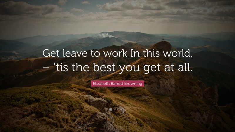 Elizabeth Barrett Browning Quote: “Get leave to work In this world, – ’tis the best you get at all.”