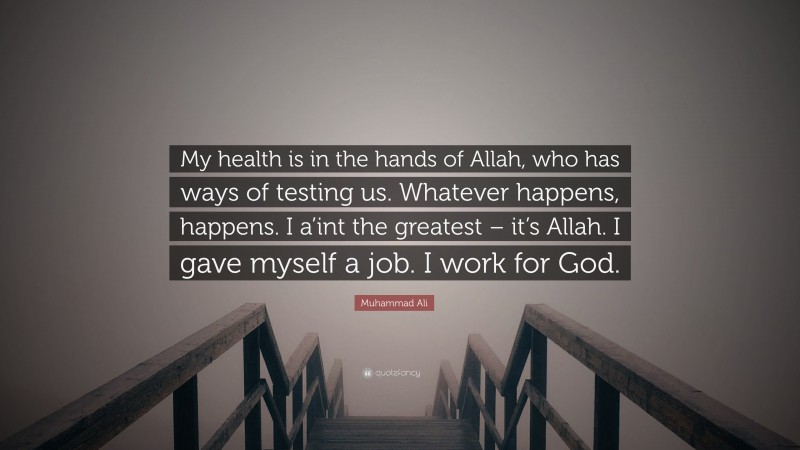 Muhammad Ali Quote: “My health is in the hands of Allah, who has ways of testing us. Whatever happens, happens. I a’int the greatest – it’s Allah. I gave myself a job. I work for God.”