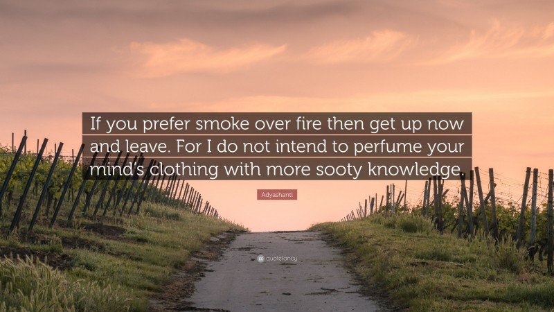 Adyashanti Quote: “If you prefer smoke over fire then get up now and leave. For I do not intend to perfume your mind’s clothing with more sooty knowledge.”
