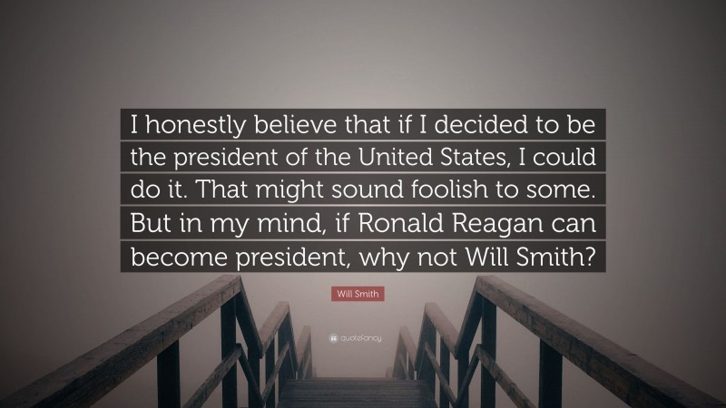 Will Smith Quote: “I honestly believe that if I decided to be the president of the United States, I could do it. That might sound foolish to some. But in my mind, if Ronald Reagan can become president, why not Will Smith?”