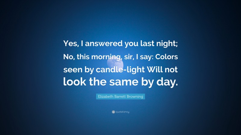 Elizabeth Barrett Browning Quote: “Yes, I answered you last night; No, this morning, sir, I say: Colors seen by candle-light Will not look the same by day.”