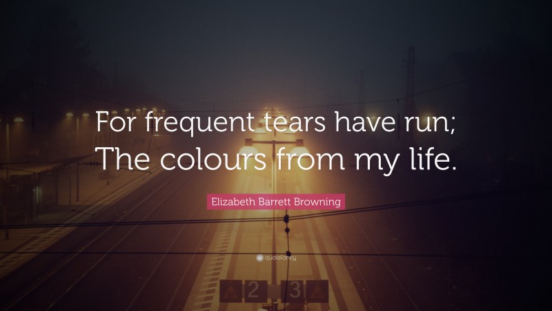 Elizabeth Barrett Browning Quote: “For frequent tears have run; The colours from my life.”