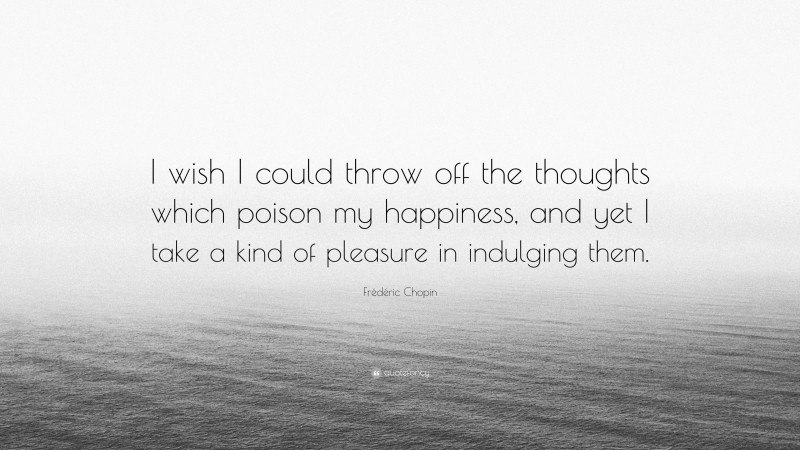 Frédéric Chopin Quote: “I wish I could throw off the thoughts which poison my happiness, and yet I take a kind of pleasure in indulging them.”