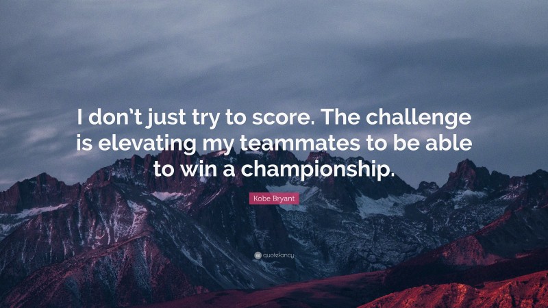 Kobe Bryant Quote: “I don’t just try to score. The challenge is elevating my teammates to be able to win a championship.”