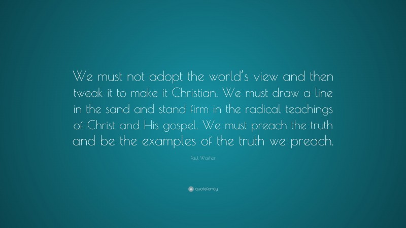 Paul Washer Quote: “We must not adopt the world’s view and then tweak it to make it Christian. We must draw a line in the sand and stand firm in the radical teachings of Christ and His gospel. We must preach the truth and be the examples of the truth we preach.”