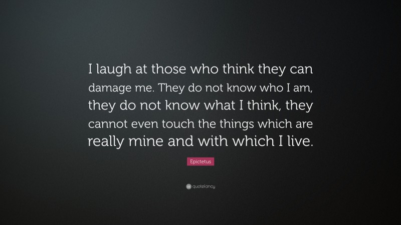 Epictetus Quote: “I laugh at those who think they can damage me. They do not know who I am, they do not know what I think, they cannot even touch the things which are really mine and with which I live.”