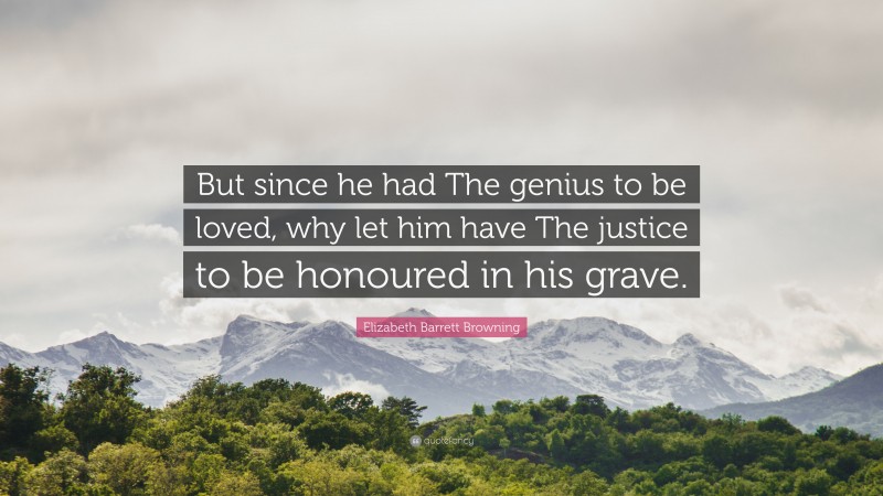 Elizabeth Barrett Browning Quote: “But since he had The genius to be loved, why let him have The justice to be honoured in his grave.”