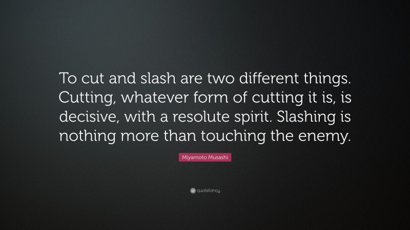 Miyamoto Musashi Quote: “To cut and slash are two different things. Cutting, whatever form of cutting it is, is decisive, with a resolute spirit. Slashing is nothing more than touching the enemy.”
