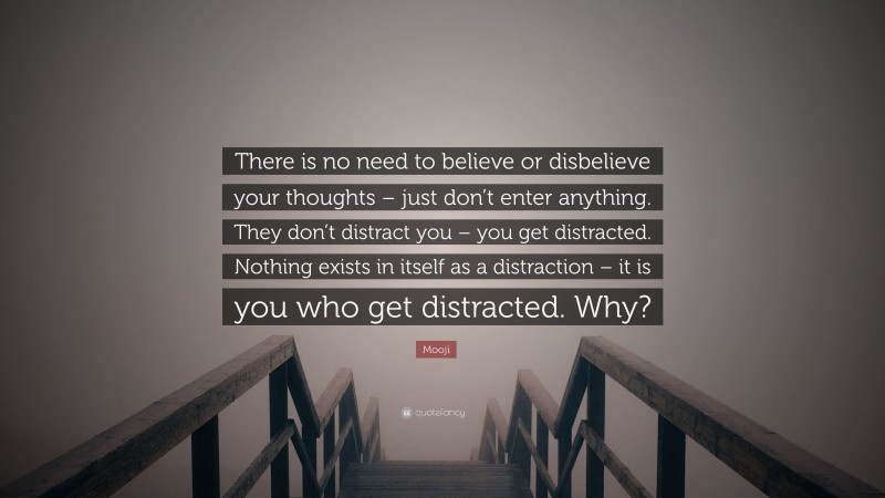 Mooji Quote: “There is no need to believe or disbelieve your thoughts – just don’t enter anything. They don’t distract you – you get distracted. Nothing exists in itself as a distraction – it is you who get distracted. Why?”