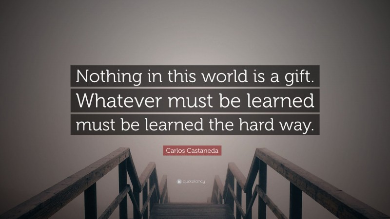 Carlos Castaneda Quote: “Nothing in this world is a gift. Whatever must be learned must be learned the hard way.”