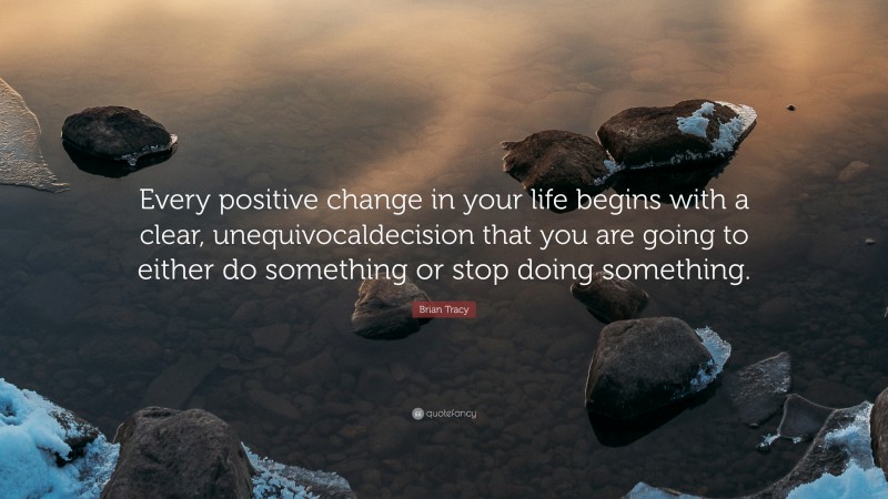 Brian Tracy Quote: “Every positive change in your life begins with a clear, unequivocaldecision that you are going to either do something or stop doing something.”