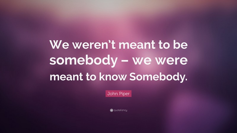 John Piper Quote: “We weren’t meant to be somebody – we were meant to know Somebody.”