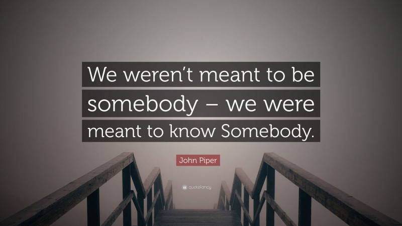 John Piper Quote: “We weren’t meant to be somebody – we were meant to know Somebody.”