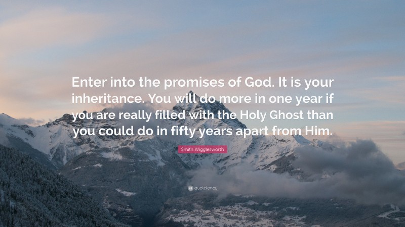 Smith Wigglesworth Quote: “Enter into the promises of God. It is your inheritance. You will do more in one year if you are really filled with the Holy Ghost than you could do in fifty years apart from Him.”