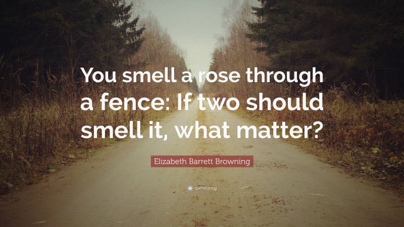 Elizabeth Barrett Browning Quote: “You smell a rose through a fence: If two should smell it, what matter?”