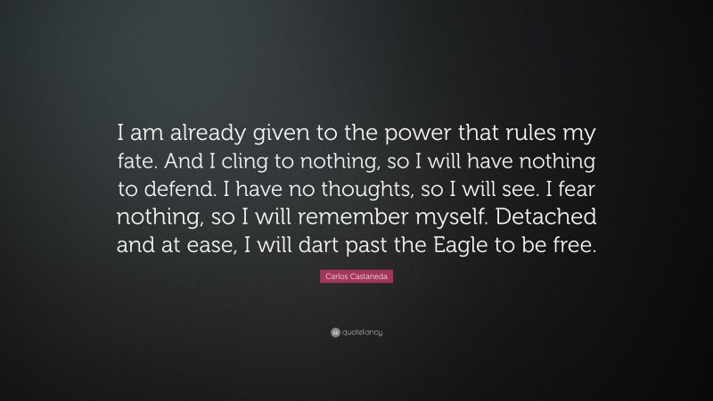 Carlos Castaneda Quote: “I am already given to the power that rules my fate. And I cling to nothing, so I will have nothing to defend. I have no thoughts, so I will see. I fear nothing, so I will remember myself. Detached and at ease, I will dart past the Eagle to be free.”