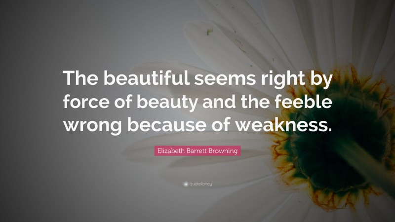 Elizabeth Barrett Browning Quote: “The beautiful seems right by force of beauty and the feeble wrong because of weakness.”