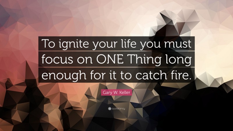 Gary W. Keller Quote: “To ignite your life you must focus on ONE Thing long enough for it to catch fire.”