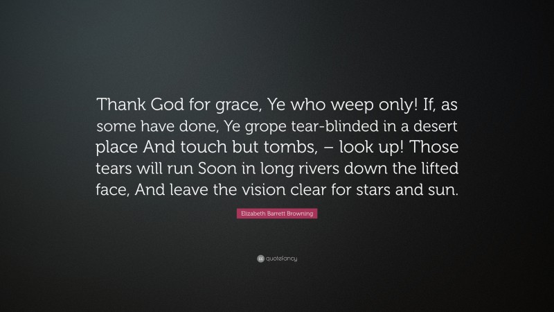Elizabeth Barrett Browning Quote: “Thank God for grace, Ye who weep only! If, as some have done, Ye grope tear-blinded in a desert place And touch but tombs, – look up! Those tears will run Soon in long rivers down the lifted face, And leave the vision clear for stars and sun.”