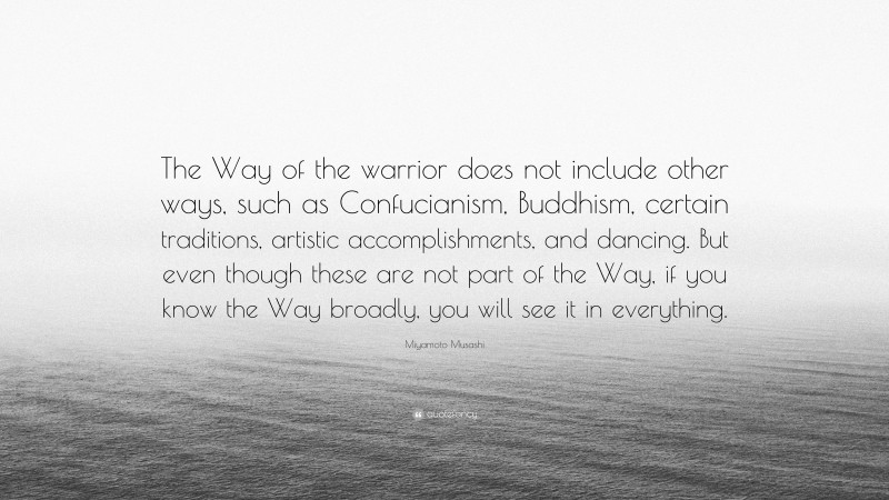 Miyamoto Musashi Quote: “The Way of the warrior does not include other ways, such as Confucianism, Buddhism, certain traditions, artistic accomplishments, and dancing. But even though these are not part of the Way, if you know the Way broadly, you will see it in everything.”