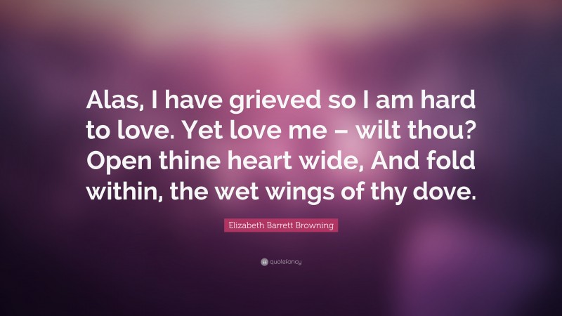 Elizabeth Barrett Browning Quote: “Alas, I have grieved so I am hard to love. Yet love me – wilt thou? Open thine heart wide, And fold within, the wet wings of thy dove.”
