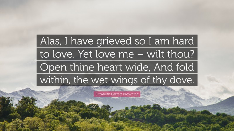 Elizabeth Barrett Browning Quote: “Alas, I have grieved so I am hard to love. Yet love me – wilt thou? Open thine heart wide, And fold within, the wet wings of thy dove.”