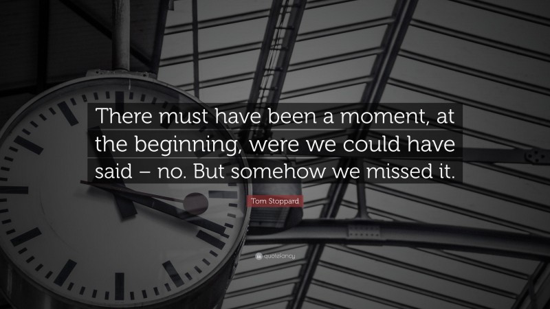 Tom Stoppard Quote: “There must have been a moment, at the beginning, were we could have said – no. But somehow we missed it.”