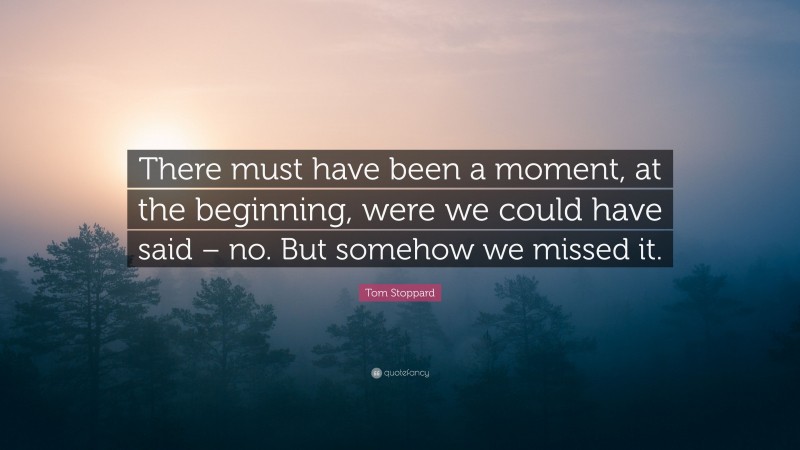 Tom Stoppard Quote: “There must have been a moment, at the beginning, were we could have said – no. But somehow we missed it.”