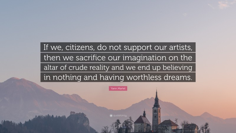 Yann Martel Quote: “If we, citizens, do not support our artists, then we sacrifice our imagination on the altar of crude reality and we end up believing in nothing and having worthless dreams.”
