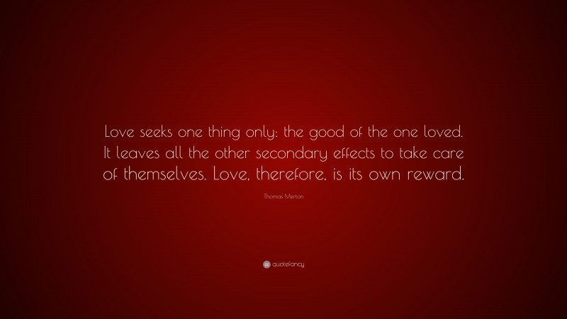 Thomas Merton Quote: “Love seeks one thing only: the good of the one loved. It leaves all the other secondary effects to take care of themselves. Love, therefore, is its own reward.”