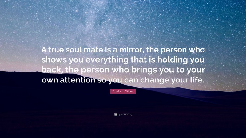 Elizabeth Gilbert Quote: “A true soul mate is a mirror, the person who shows you everything that is holding you back, the person who brings you to your own attention so you can change your life.”