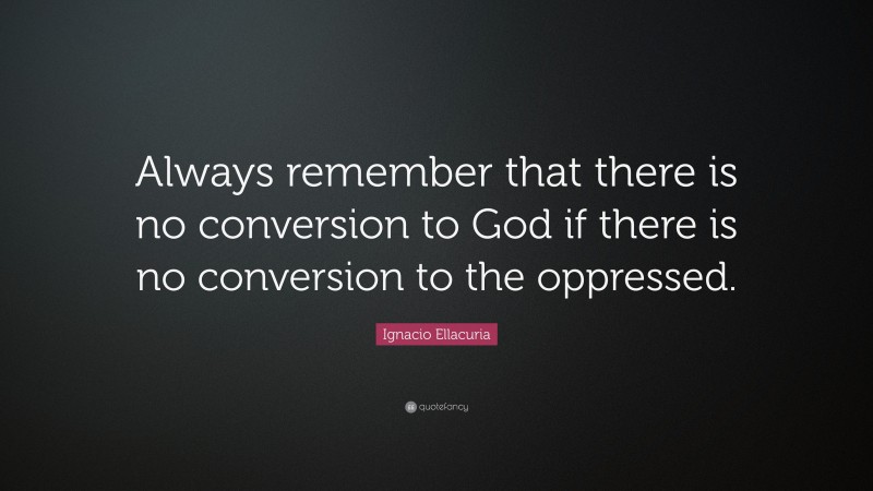 Ignacio Ellacuria Quote: “Always remember that there is no conversion to God if there is no conversion to the oppressed.”