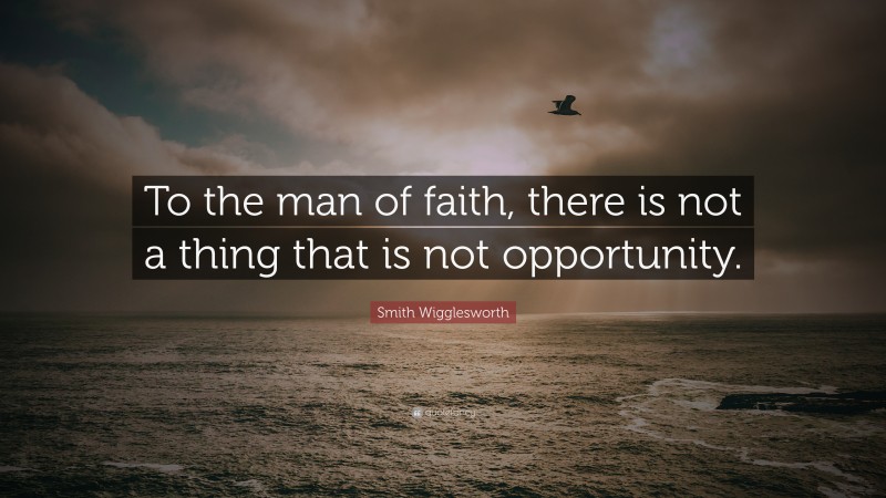 Smith Wigglesworth Quote: “To the man of faith, there is not a thing that is not opportunity.”