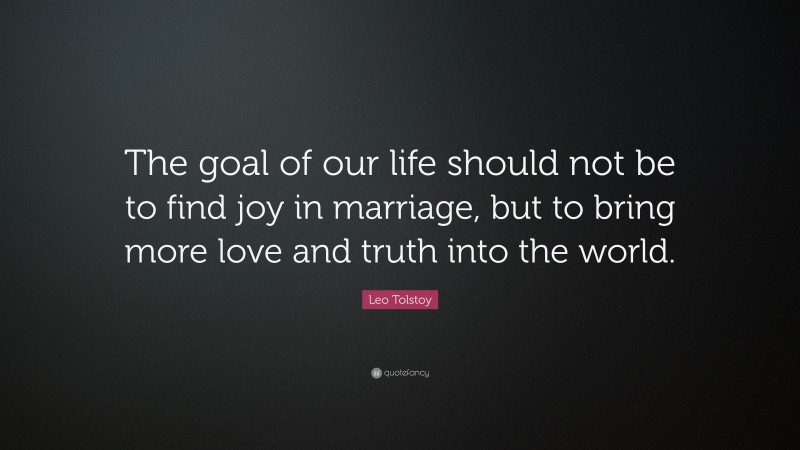 Leo Tolstoy Quote: “The goal of our life should not be to find joy in marriage, but to bring more love and truth into the world.”