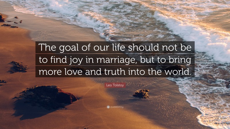 Leo Tolstoy Quote: “The goal of our life should not be to find joy in marriage, but to bring more love and truth into the world.”