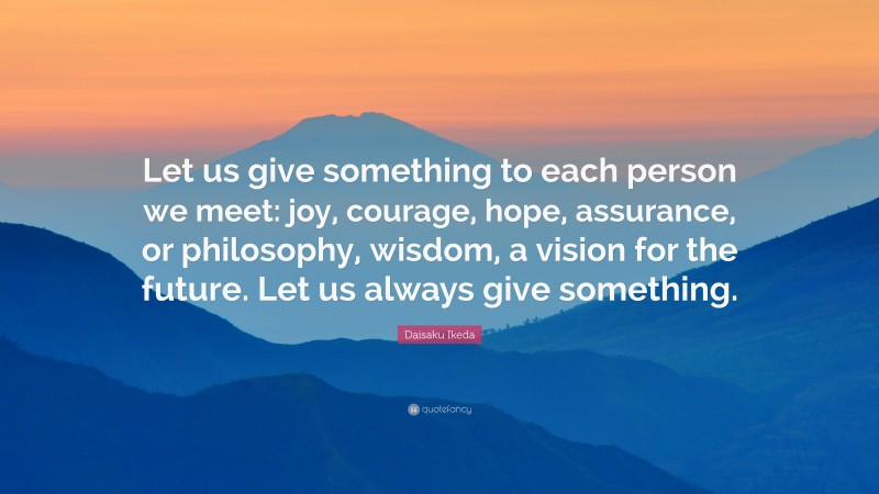 Daisaku Ikeda Quote: “Let us give something to each person we meet: joy, courage, hope, assurance, or philosophy, wisdom, a vision for the future. Let us always give something.”