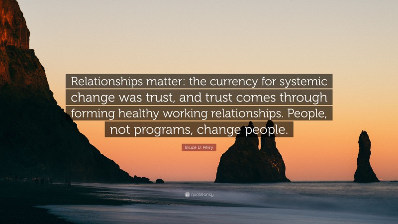 Bruce D. Perry Quote: “Relationships matter: the currency for systemic change was trust, and trust comes through forming healthy working relationships. People, not programs, change people.”