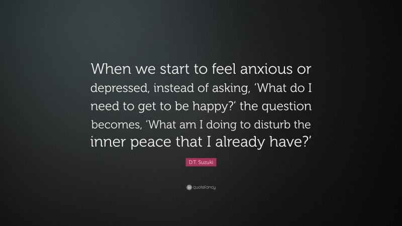D.T. Suzuki Quote: “When we start to feel anxious or depressed, instead of asking, ‘What do I need to get to be happy?’ the question becomes, ‘What am I doing to disturb the inner peace that I already have?’”