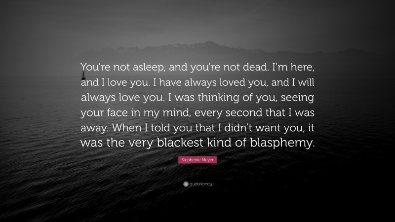 Stephenie Meyer Quote: “You’re not asleep, and you’re not dead. I’m here, and I love you. I have always loved you, and I will always love you. I was thinking of you, seeing your face in my mind, every second that I was away. When I told you that I didn’t want you, it was the very blackest kind of blasphemy.”